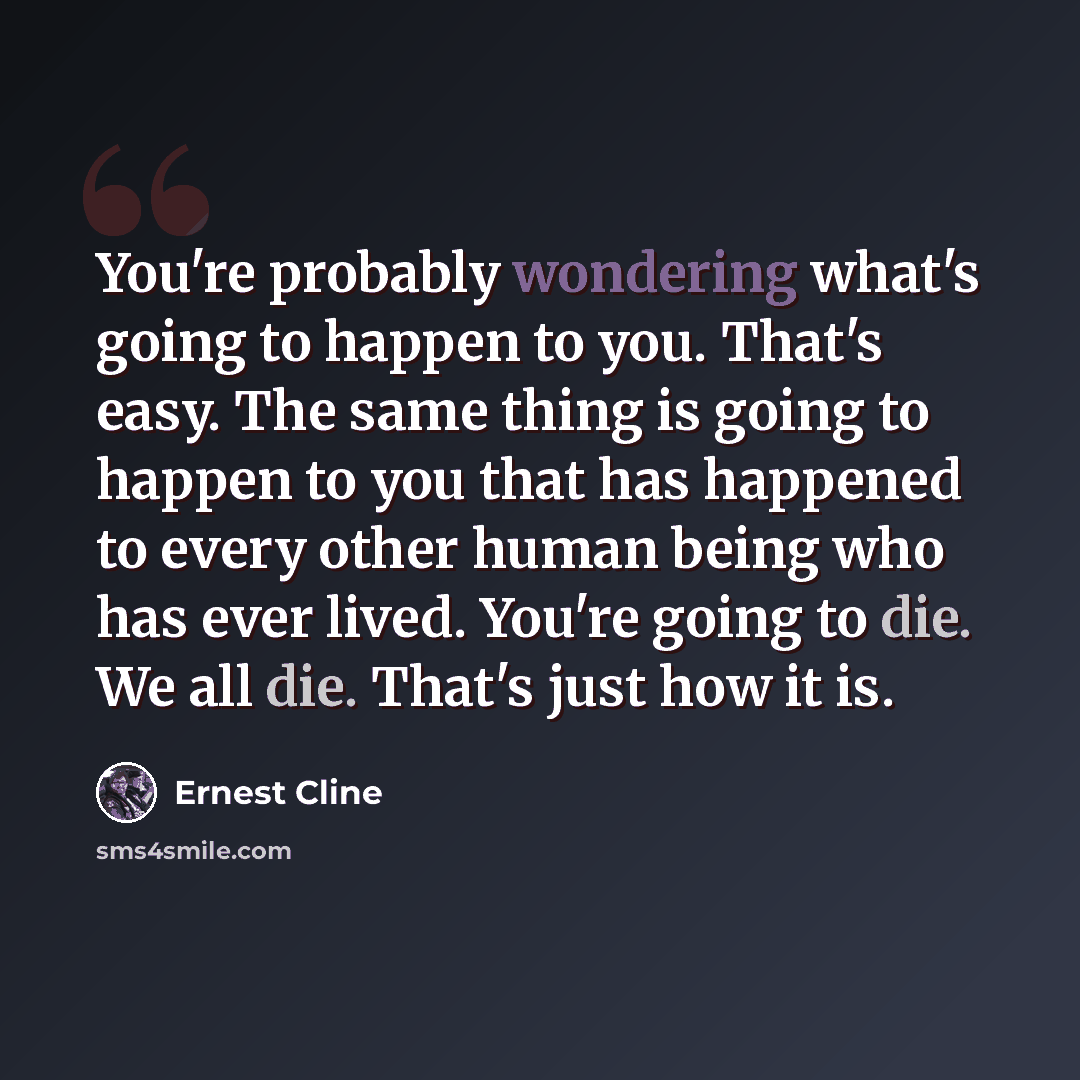 “You're probably wondering what's going to happen to you. That's easy. The same thing is going to happen to you that has happened to every other human being who has ever lived. You're going to die. We all die. That's just how it is.” quote by Ernest Cline