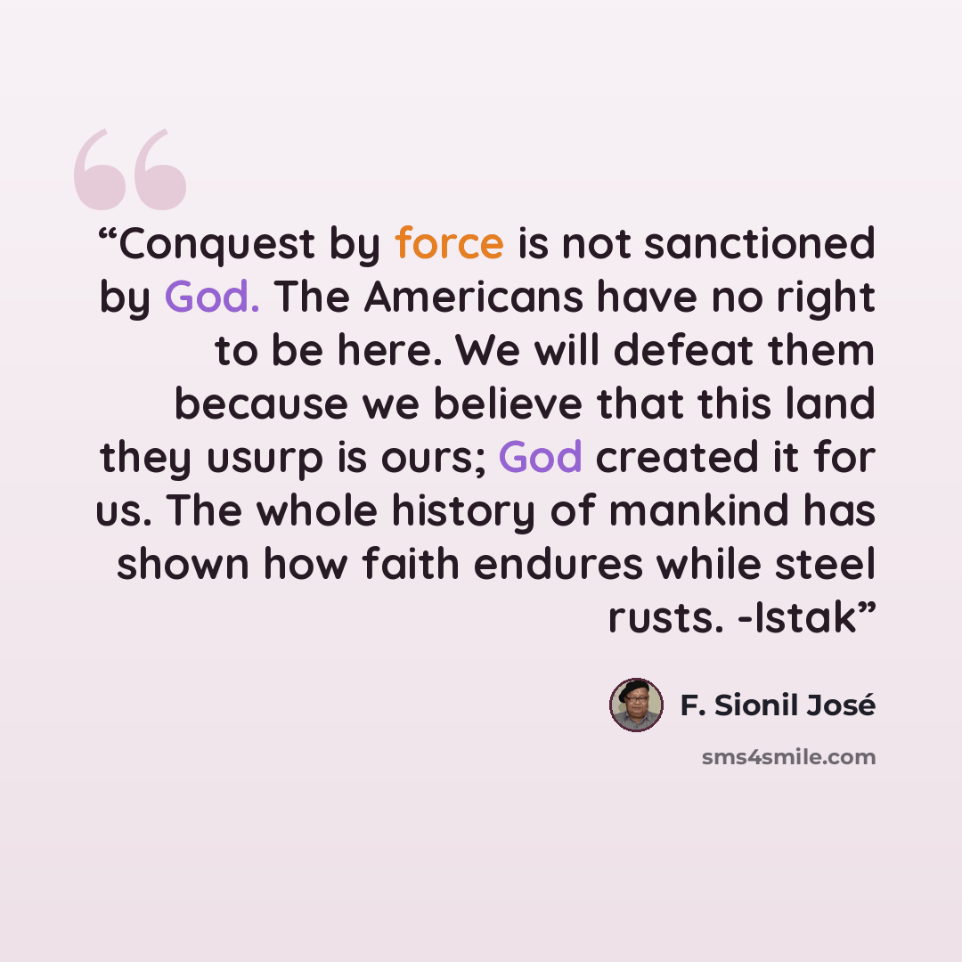 “Conquest by force is not sanctioned by God. The Americans have no right to be here. We will defeat them because we believe that this land they usurp is ours; God created it for us. The whole history of mankind has shown how faith endures while steel rusts. -Istak” quote by F. Sionil José