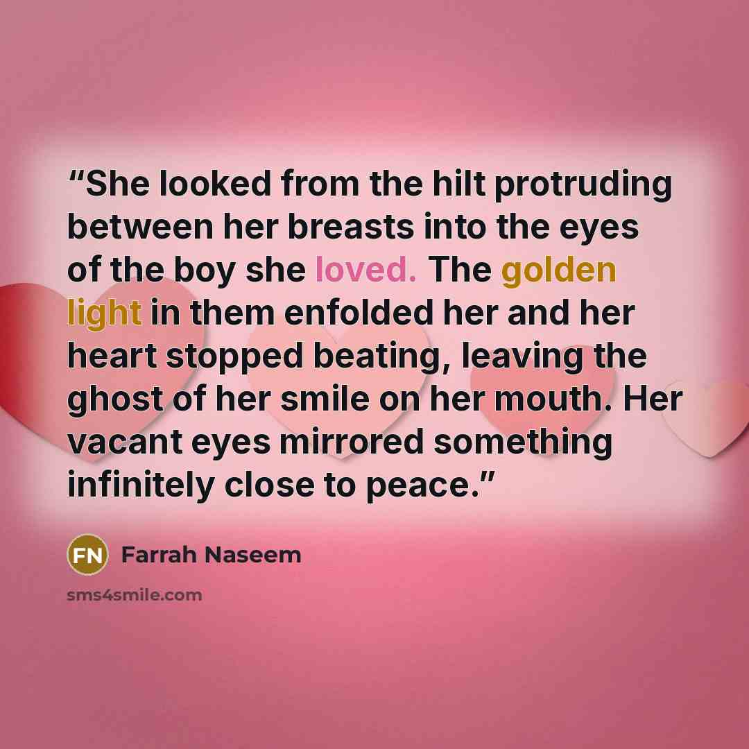 “She looked from the hilt protruding between her breasts into the eyes of the boy she loved. The golden light in them enfolded her and her heart stopped beating, leaving the ghost of her smile on her mouth. Her vacant eyes mirrored something infinitely close to peace.” quote by Farrah Naseem