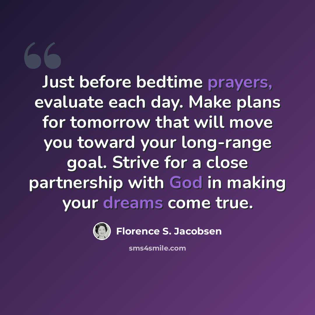 “Just before bedtime prayers, evaluate each day. Make plans for tomorrow that will move you toward your long-range goal. Strive for a close partnership with God in making your dreams come true.” quote by Florence S. Jacobsen