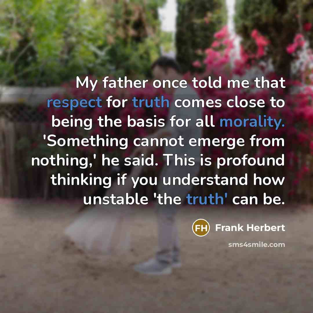 “My father once told me that respect for truth comes close to being the basis for all morality. 'Something cannot emerge from nothing,' he said. This is profound thinking if you understand how unstable 'the truth' can be.” quote by Frank Herbert