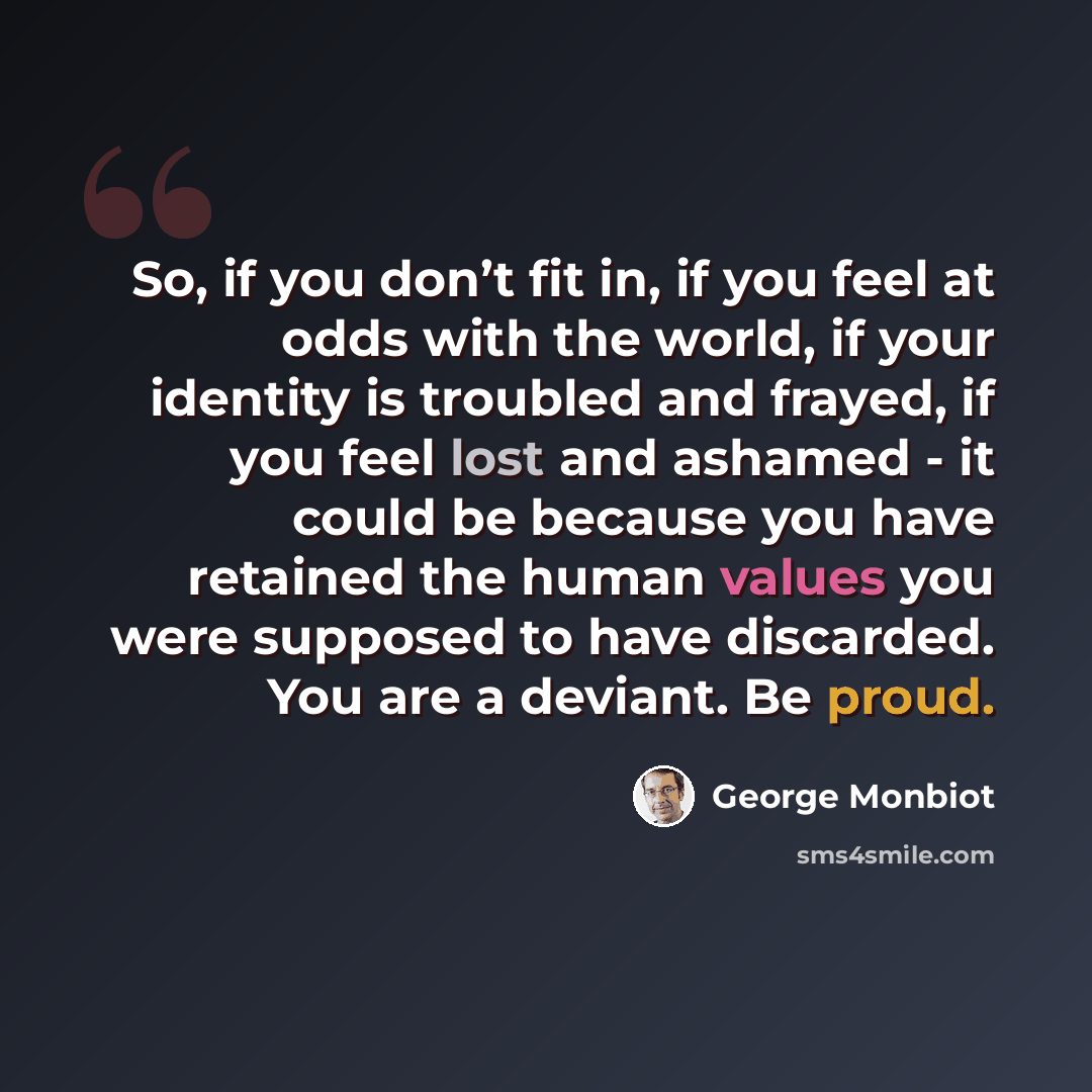 “So, if you don’t fit in, if you feel at odds with the world, if your identity is troubled and frayed, if you feel lost and ashamed - it could be because you have retained the human values you were supposed to have discarded. You are a deviant. Be proud.” quote by George Monbiot