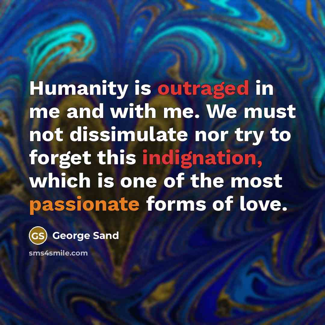 “Humanity is outraged in me and with me. We must not dissimulate nor try to forget this indignation, which is one of the most passionate forms of love.” quote by George Sand