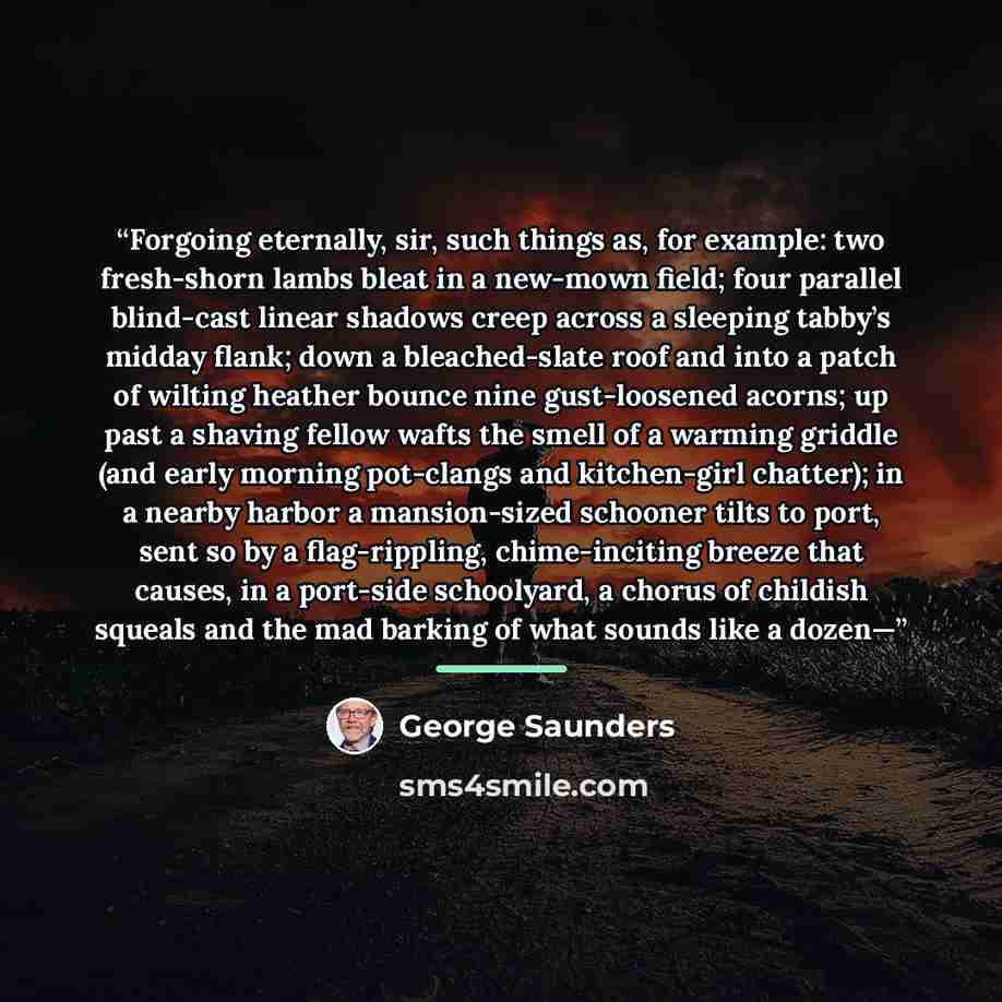 “Forgoing eternally, sir, such things as, for example: two fresh-shorn lambs bleat in a new-mown field; four parallel blind-cast linear shadows creep across a sleeping tabby’s midday flank; down a bleached-slate roof and into a patch of wilting heather bounce nine gust-loosened acorns; up past a…” quote by George Saunders