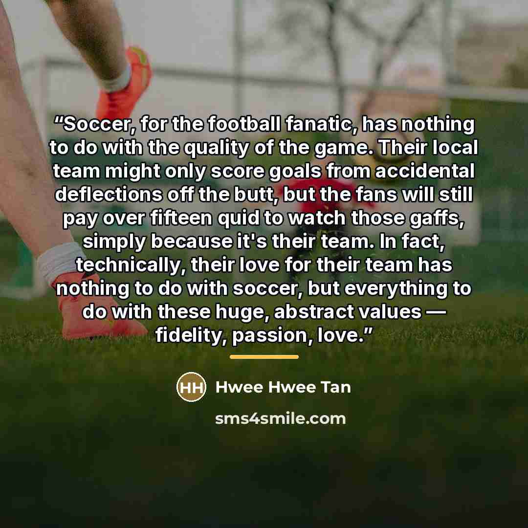 “Soccer, for the football fanatic, has nothing to do with the quality of the game. Their local team might only score goals from accidental deflections off the butt, but the fans will still pay over fifteen quid to watch those gaffs, simply because it's their team. In fact, technically, their love…” quote by Hwee Hwee Tan