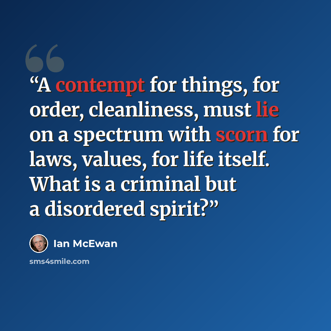 “A contempt for things, for order, cleanliness, must lie on a spectrum with scorn for laws, values, for life itself. What is a criminal but a disordered spirit?” quote by Ian McEwan