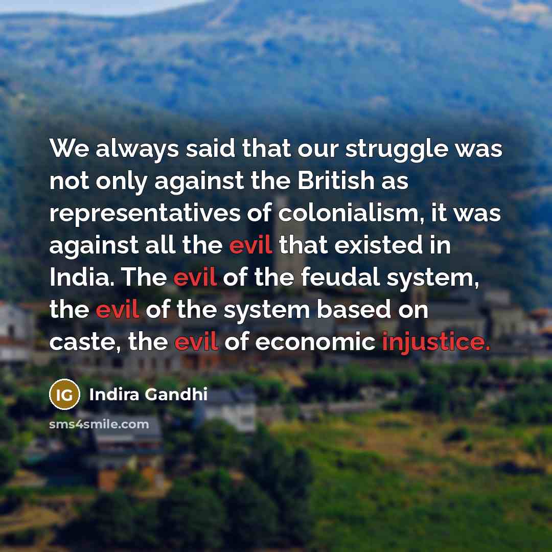 “We always said that our struggle was not only against the British as representatives of colonialism, it was against all the evil that existed in India. The evil of the feudal system, the evil of the system based on caste, the evil of economic injustice.” quote by Indira Gandhi