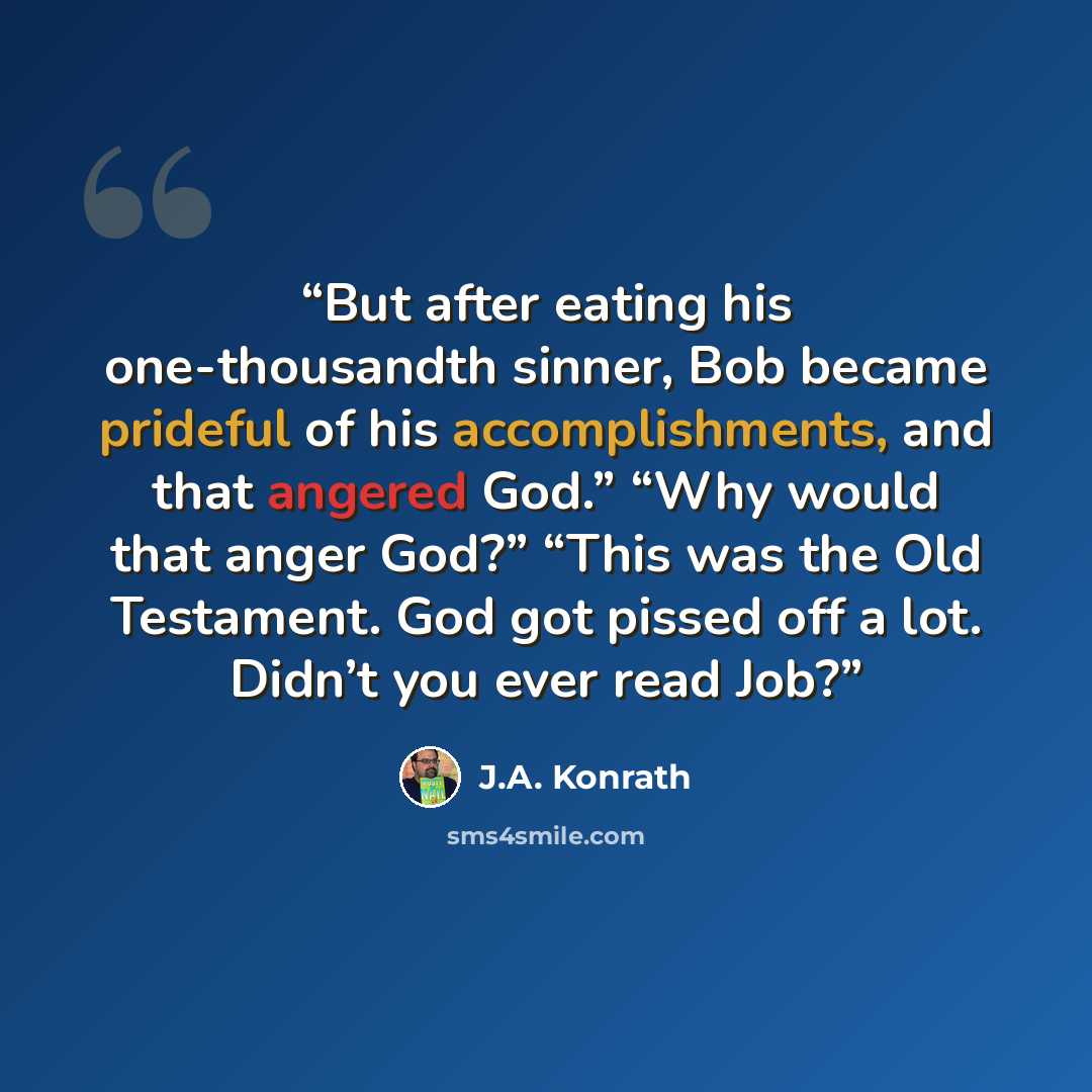 “But after eating his one-thousandth sinner, Bob became prideful of his accomplishments, and that angered God.” “Why would that anger God?” “This was the Old Testament. God got pissed off a lot. Didn’t you ever read Job?” quote by J.A. Konrath
