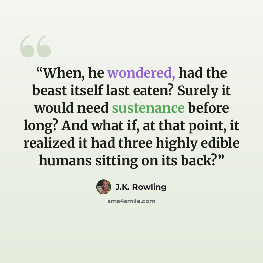 “When, he wondered, had the beast itself last eaten? Surely it would need sustenance before long? And what if, at that point, it realized it had three highly edible humans sitting on its back?” quote by J.K. Rowling