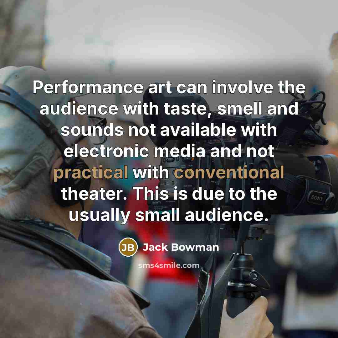 “Performance art can involve the audience with taste, smell and sounds not available with electronic media and not practical with conventional theater. This is due to the usually small audience.” quote by Jack Bowman