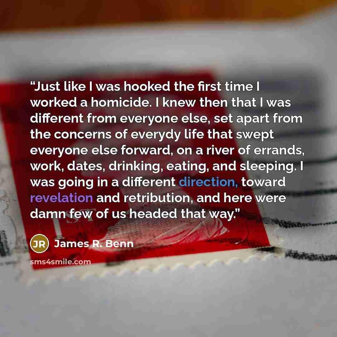 “Just like I was hooked the first time I worked a homicide. I knew then that I was different from everyone else, set apart from the concerns of everydy life that swept everyone else forward, on a river of errands, work, dates, drinking, eating, and sleeping. I was going in a different direction…” quote by James R. Benn