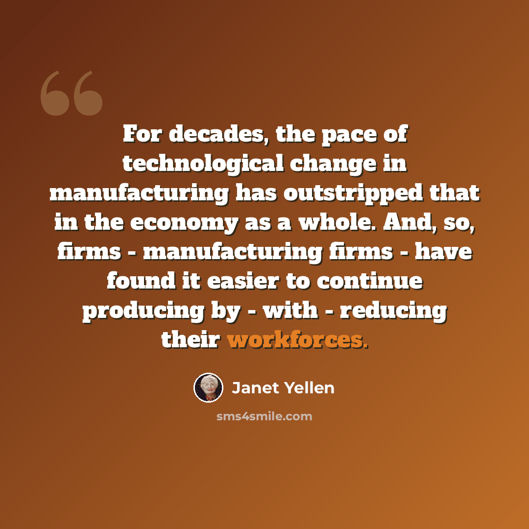 “For decades, the pace of technological change in manufacturing has outstripped that in the economy as a whole. And, so, firms - manufacturing firms - have found it easier to continue producing by - with - reducing their workforces.” quote by Janet Yellen