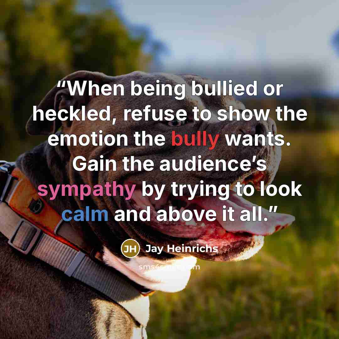 “When being bullied or heckled, refuse to show the emotion the bully wants. Gain the audience’s sympathy by trying to look calm and above it all.” quote by Jay Heinrichs