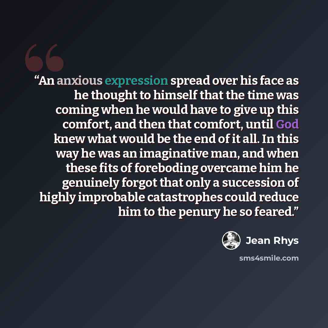 “An anxious expression spread over his face as he thought to himself that the time was coming when he would have to give up this comfort, and then that comfort, until God knew what would be the end of it all. In this way he was an imaginative man, and when these fits of foreboding overcame him he…” quote by Jean Rhys