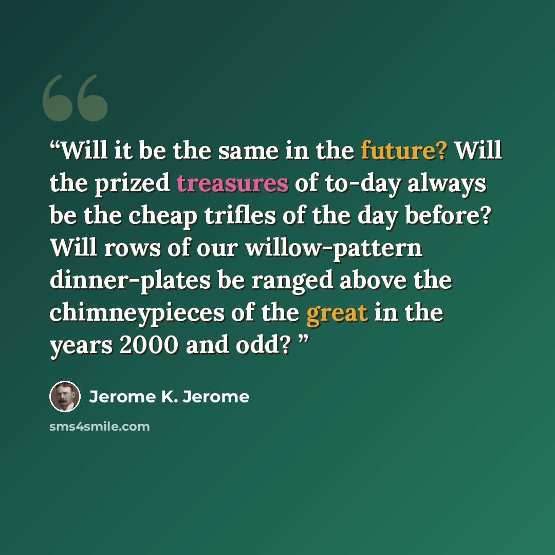 “Will it be the same in the future? Will the prized treasures of to-day always be the cheap trifles of the day before? Will rows of our willow-pattern dinner-plates be ranged above the chimneypieces of the great in the years 2000 and odd?” quote by Jerome K. Jerome