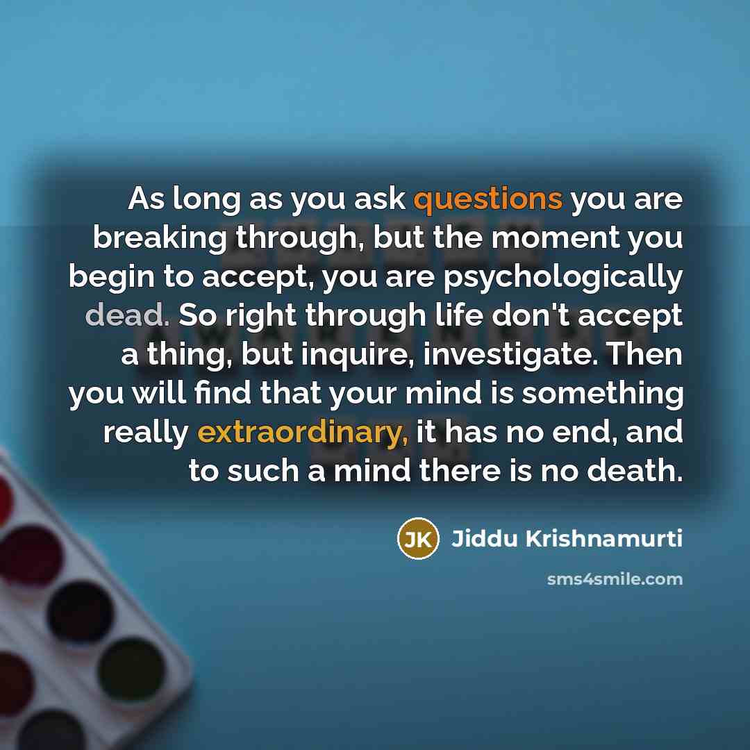 “As long as you ask questions you are breaking through, but the moment you begin to accept, you are psychologically dead. So right through life don't accept a thing, but inquire, investigate. Then you will find that your mind is something really extraordinary, it has no end, and to such a mind…” quote by Jiddu Krishnamurti