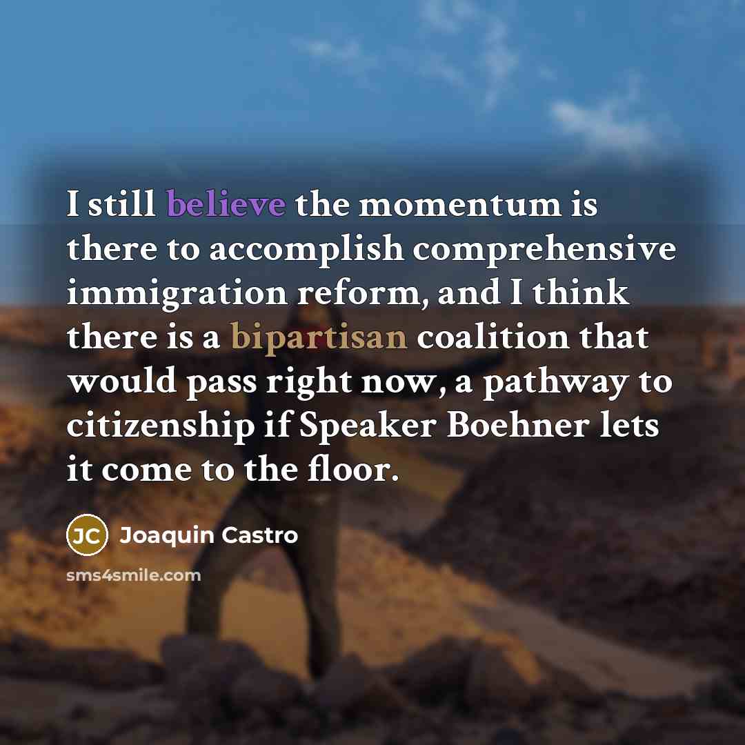 “I still believe the momentum is there to accomplish comprehensive immigration reform, and I think there is a bipartisan coalition that would pass right now, a pathway to citizenship if Speaker Boehner lets it come to the floor.” quote by Joaquin Castro