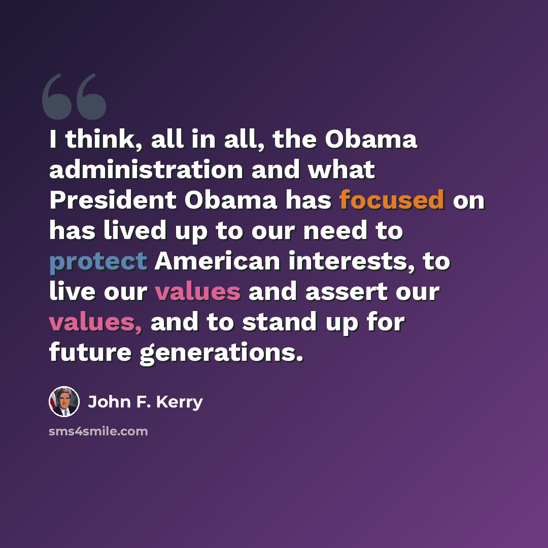“I think, all in all, the Obama administration and what President Obama has focused on has lived up to our need to protect American interests, to live our values and assert our values, and to stand up for future generations.” quote by John F. Kerry