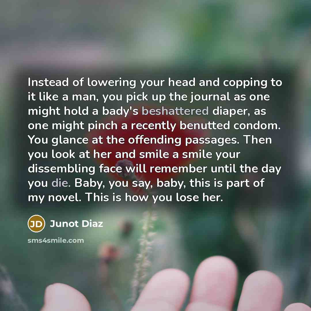 “Instead of lowering your head and copping to it like a man, you pick up the journal as one might hold a bady's beshattered diaper, as one might pinch a recently benutted condom. You glance at the offending passages. Then you look at her and smile a smile your dissembling face will remember until…” quote by Junot Diaz