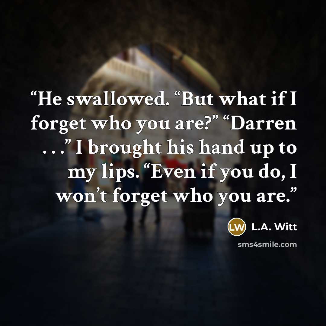 “He swallowed. “But what if I forget who you are?” “Darren . . .” I brought his hand up to my lips. “Even if you do, I won’t forget who you are.” quote by L.A. Witt
