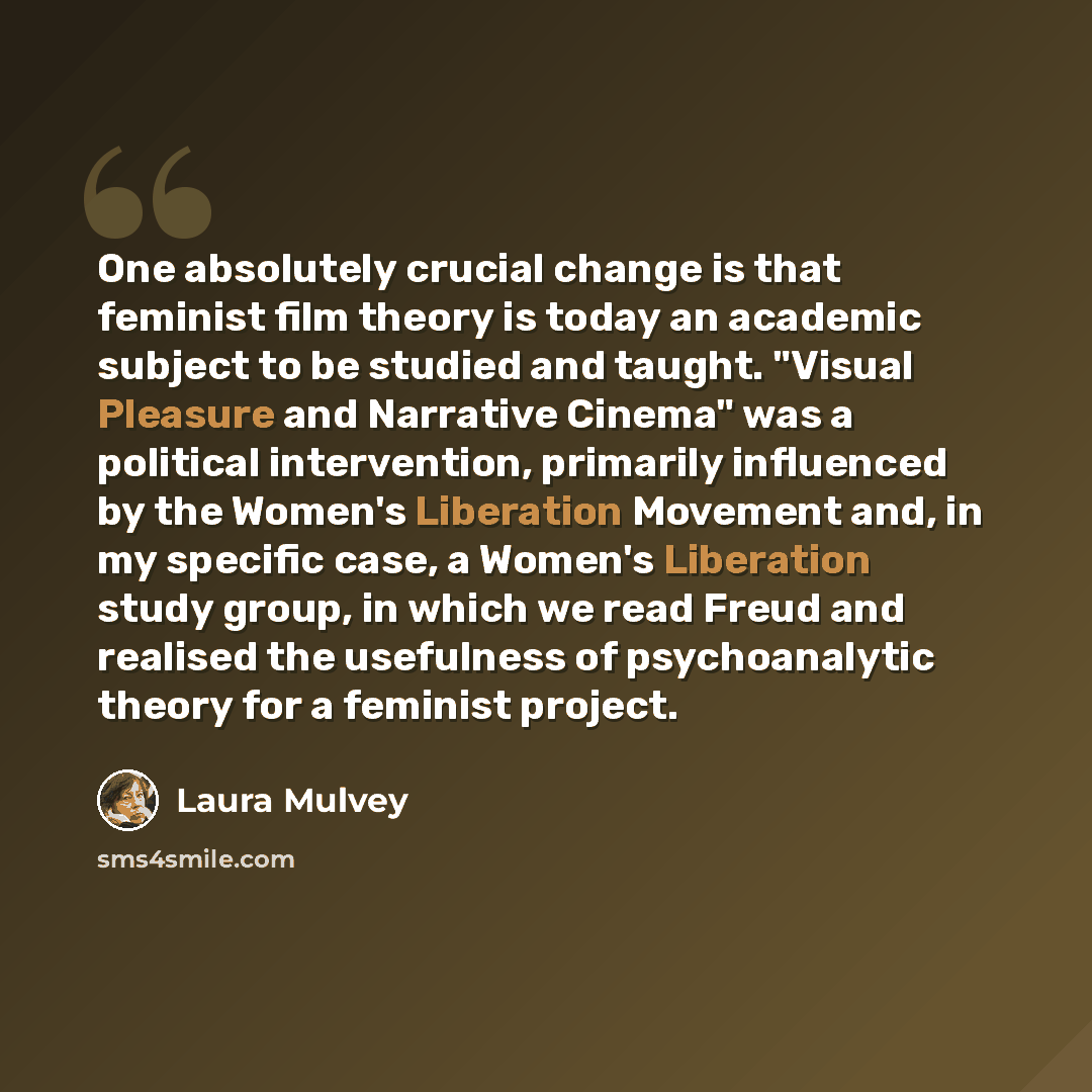“One absolutely crucial change is that feminist film theory is today an academic subject to be studied and taught. "Visual Pleasure and Narrative Cinema" was a political intervention, primarily influenced by the Women's Liberation Movement and, in my specific case, a Women's Liberation study group…” quote by Laura Mulvey