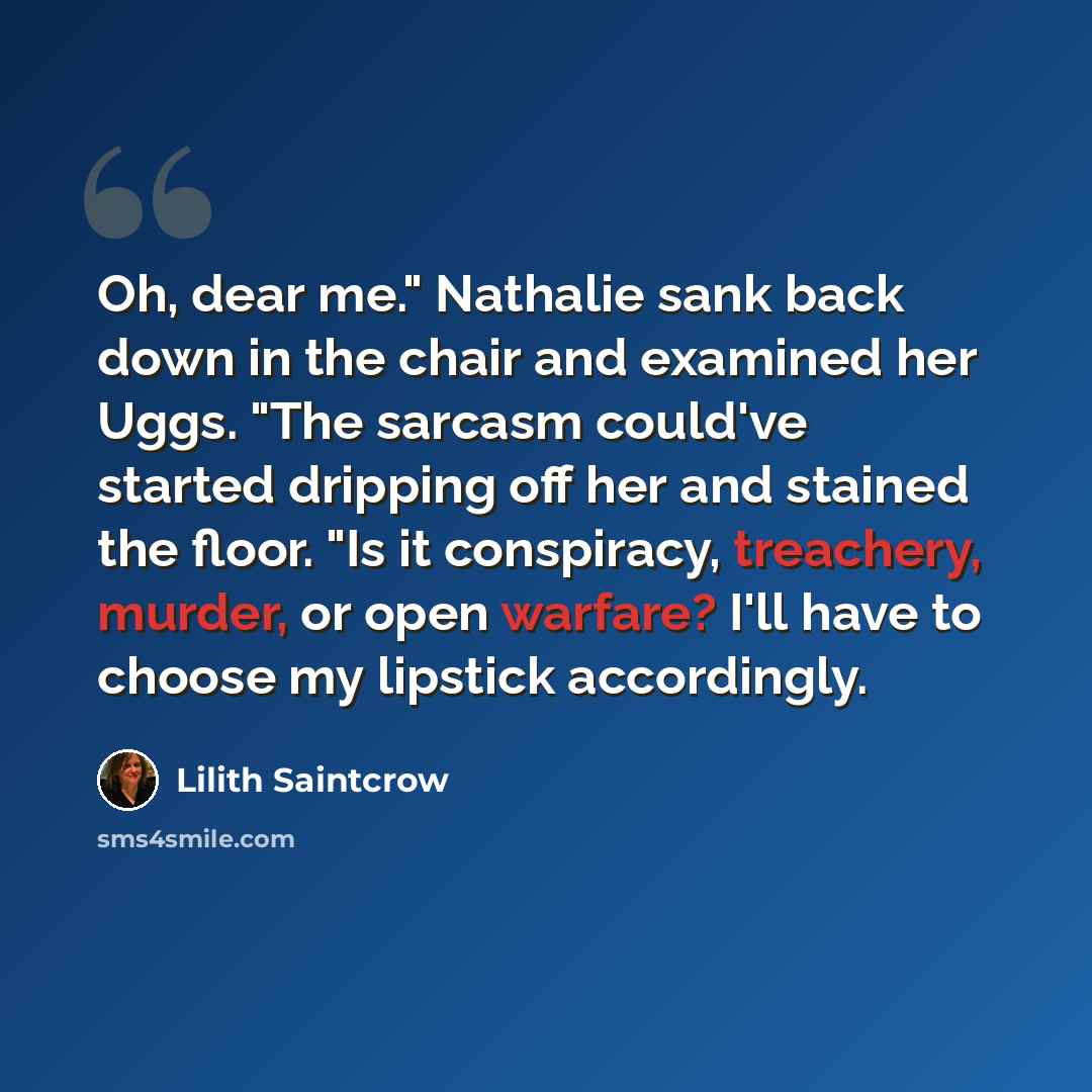 “Oh, dear me." Nathalie sank back down in the chair and examined her Uggs. "The sarcasm could've started dripping off her and stained the floor. "Is it conspiracy, treachery, murder, or open warfare? I'll have to choose my lipstick accordingly.” quote by Lilith Saintcrow