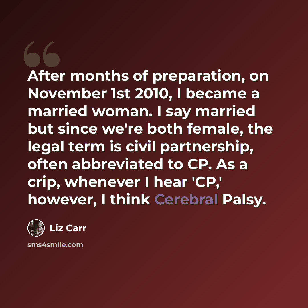 “After months of preparation, on November 1st 2010, I became a married woman. I say married but since we're both female, the legal term is civil partnership, often abbreviated to CP. As a crip, whenever I hear 'CP,' however, I think Cerebral Palsy.” quote by Liz Carr
