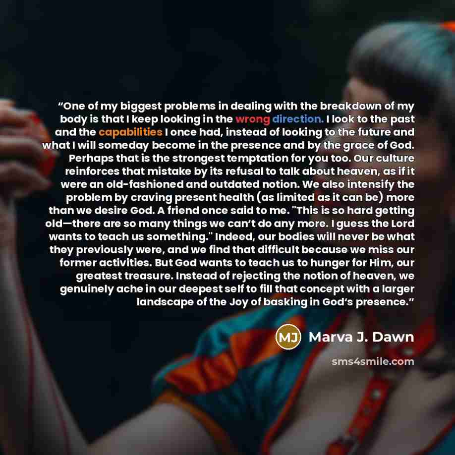 “One of my biggest problems in dealing with the breakdown of my body is that I keep looking in the wrong direction. I look to the past and the capabilities I once had, instead of looking to the future and what I will someday become in the presence and by the grace of God. Perhaps that is the…” quote by Marva J. Dawn