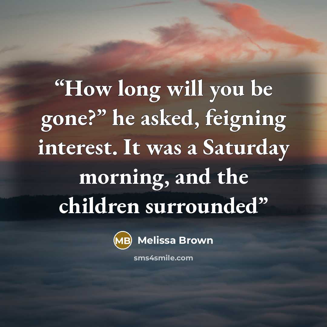 “How long will you be gone?” he asked, feigning interest. It was a Saturday morning, and the children surrounded” quote by Melissa Brown