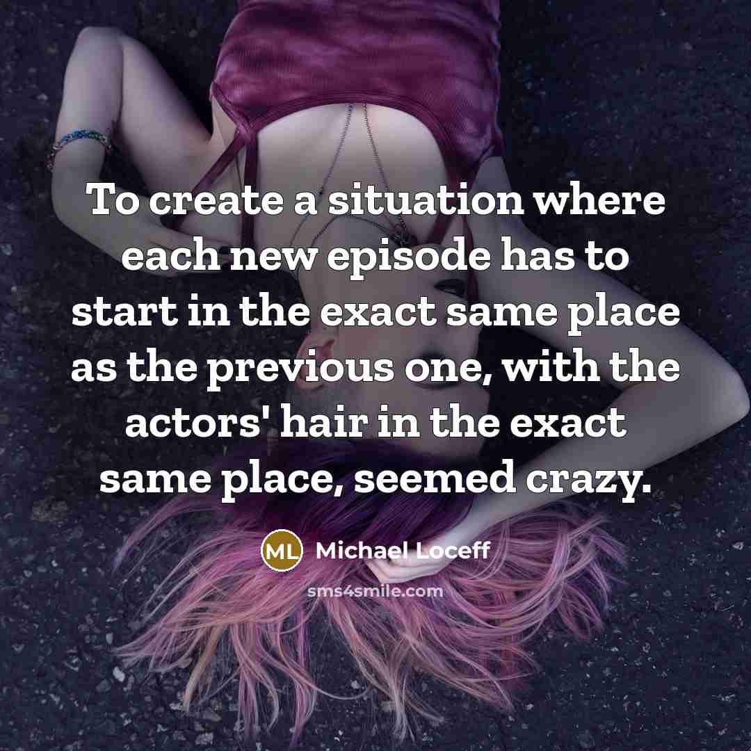 “To create a situation where each new episode has to start in the exact same place as the previous one, with the actors' hair in the exact same place, seemed crazy.” quote by Michael Loceff