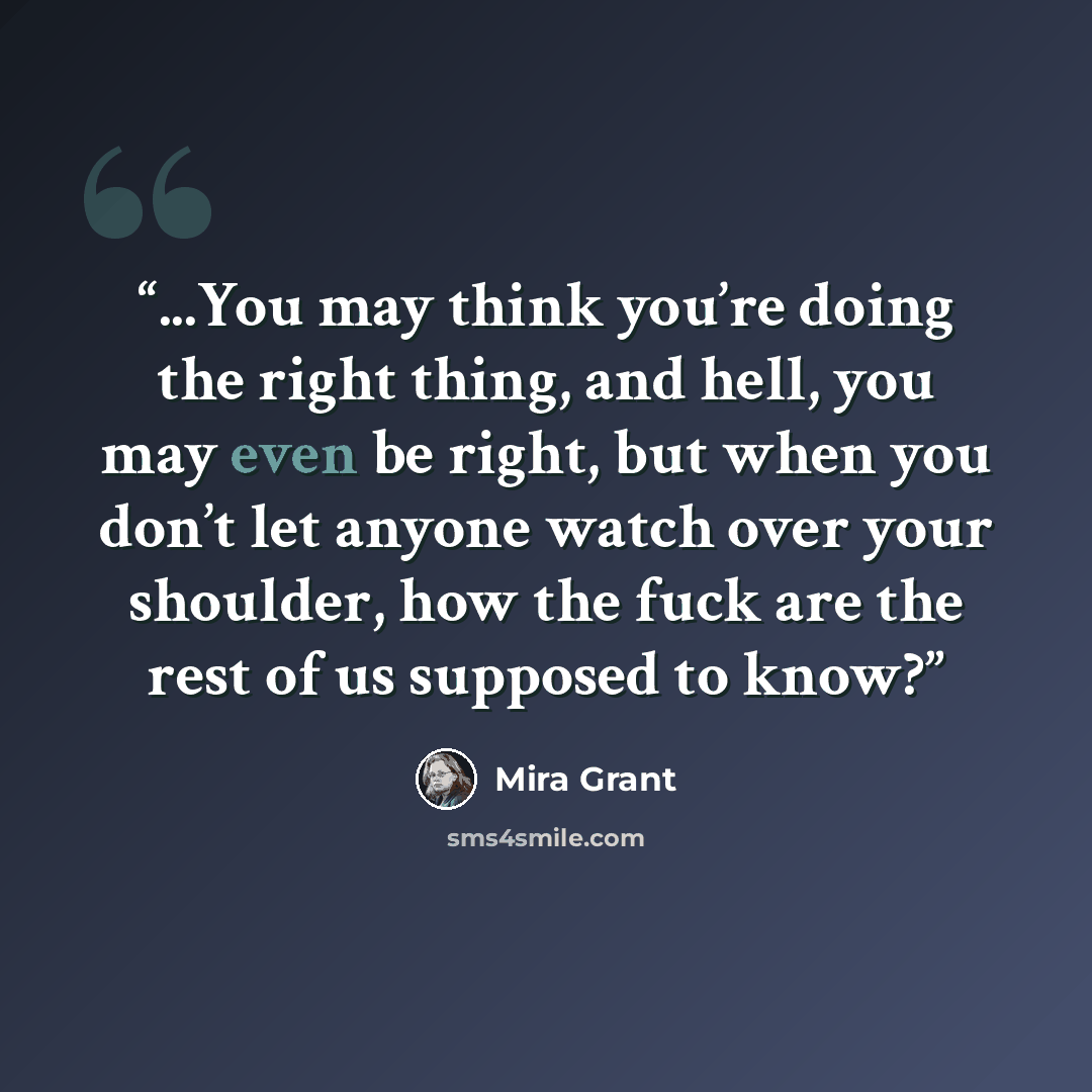 “...You may think you’re doing the right thing, and hell, you may even be right, but when you don’t let anyone watch over your shoulder, how the fuck are the rest of us supposed to know?” quote by Mira Grant