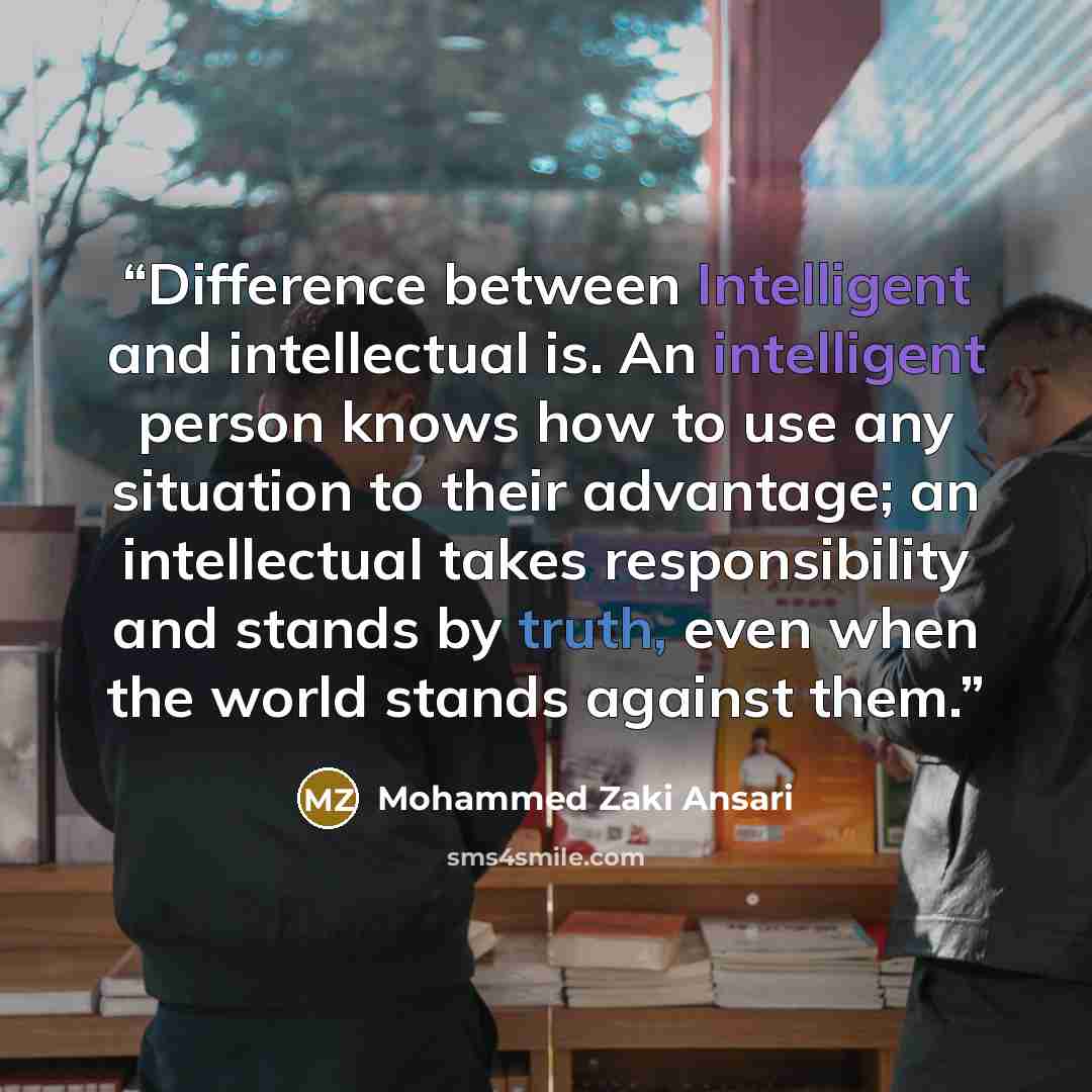 “Difference between Intelligent and intellectual is. An intelligent person knows how to use any situation to their advantage; an intellectual takes responsibility and stands by truth, even when the world stands against them.” quote by Mohammed Zaki Ansari