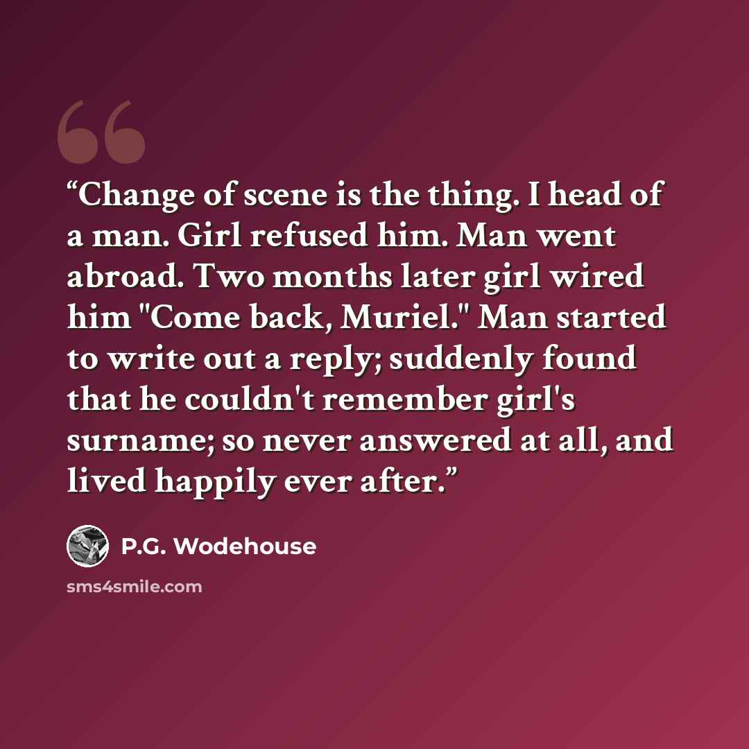 “Change of scene is the thing. I head of a man. Girl refused him. Man went abroad. Two months later girl wired him "Come back, Muriel." Man started to write out a reply; suddenly found that he couldn't remember girl's surname; so never answered at all, and lived happily ever after.” quote by P.G. Wodehouse