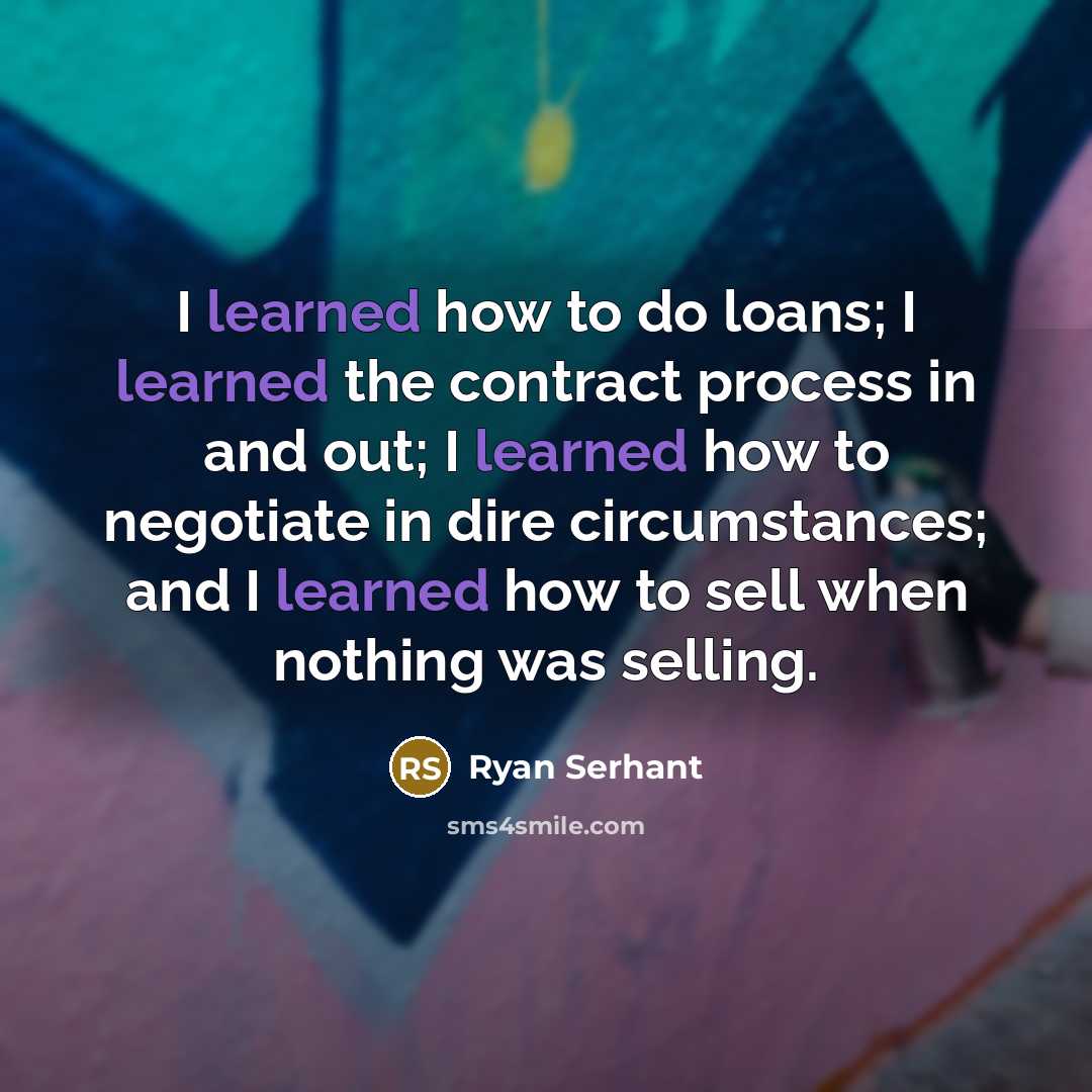 “I learned how to do loans; I learned the contract process in and out; I learned how to negotiate in dire circumstances; and I learned how to sell when nothing was selling.” quote by Ryan Serhant