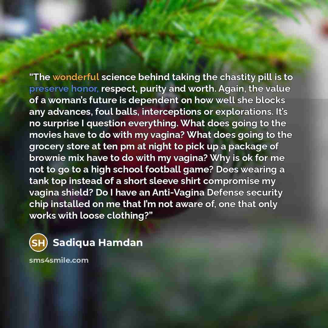 “The wonderful science behind taking the chastity pill is to preserve honor, respect, purity and worth. Again, the value of a woman’s future is dependent on how well she blocks any advances, foul balls, interceptions or explorations. It’s no surprise I question everything. What does going to the…” quote by Sadiqua Hamdan