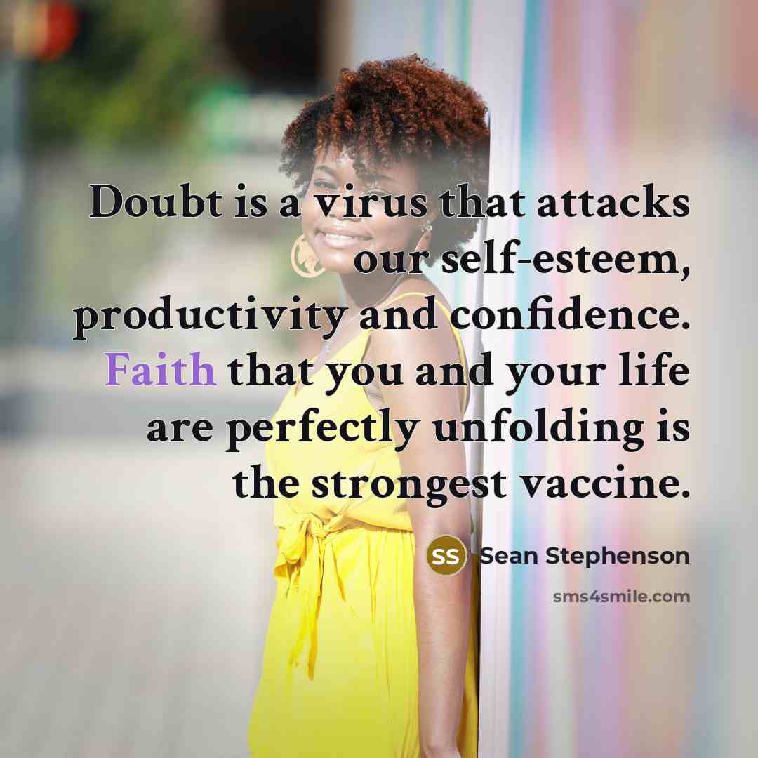 “Doubt is a virus that attacks our self-esteem, productivity and confidence. Faith that you and your life are perfectly unfolding is the strongest vaccine.” quote by Sean Stephenson
