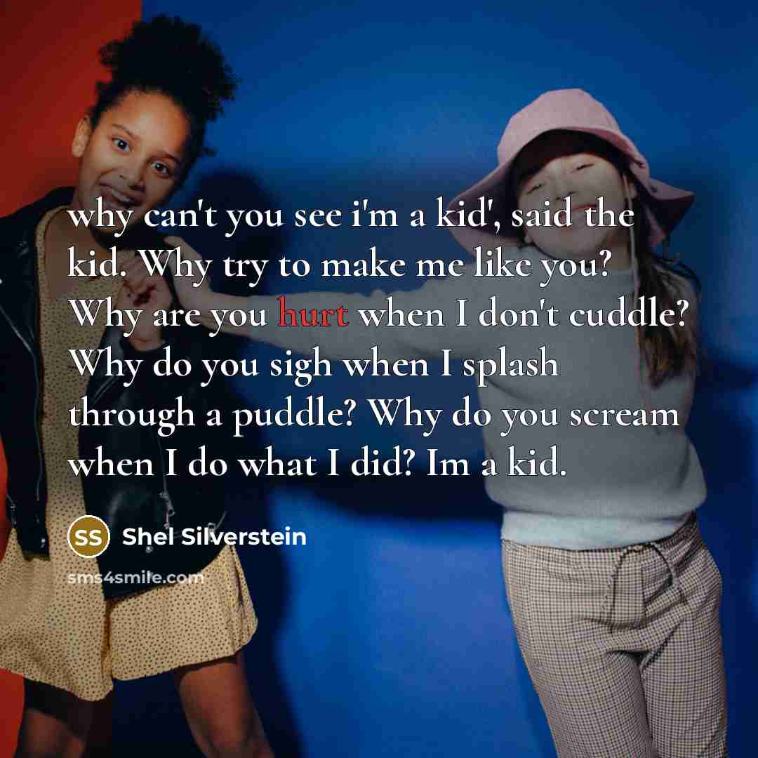 “why can't you see i'm a kid', said the kid. Why try to make me like you? Why are you hurt when I don't cuddle? Why do you sigh when I splash through a puddle? Why do you scream when I do what I did? Im a kid.” quote by Shel Silverstein