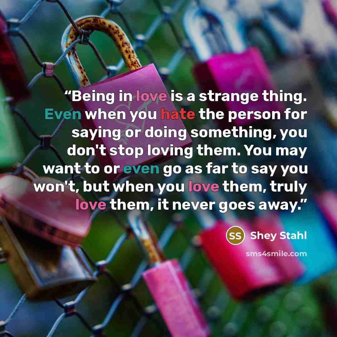 “Being in love is a strange thing. Even when you hate the person for saying or doing something, you don't stop loving them. You may want to or even go as far to say you won't, but when you love them, truly love them, it never goes away.” quote by Shey Stahl