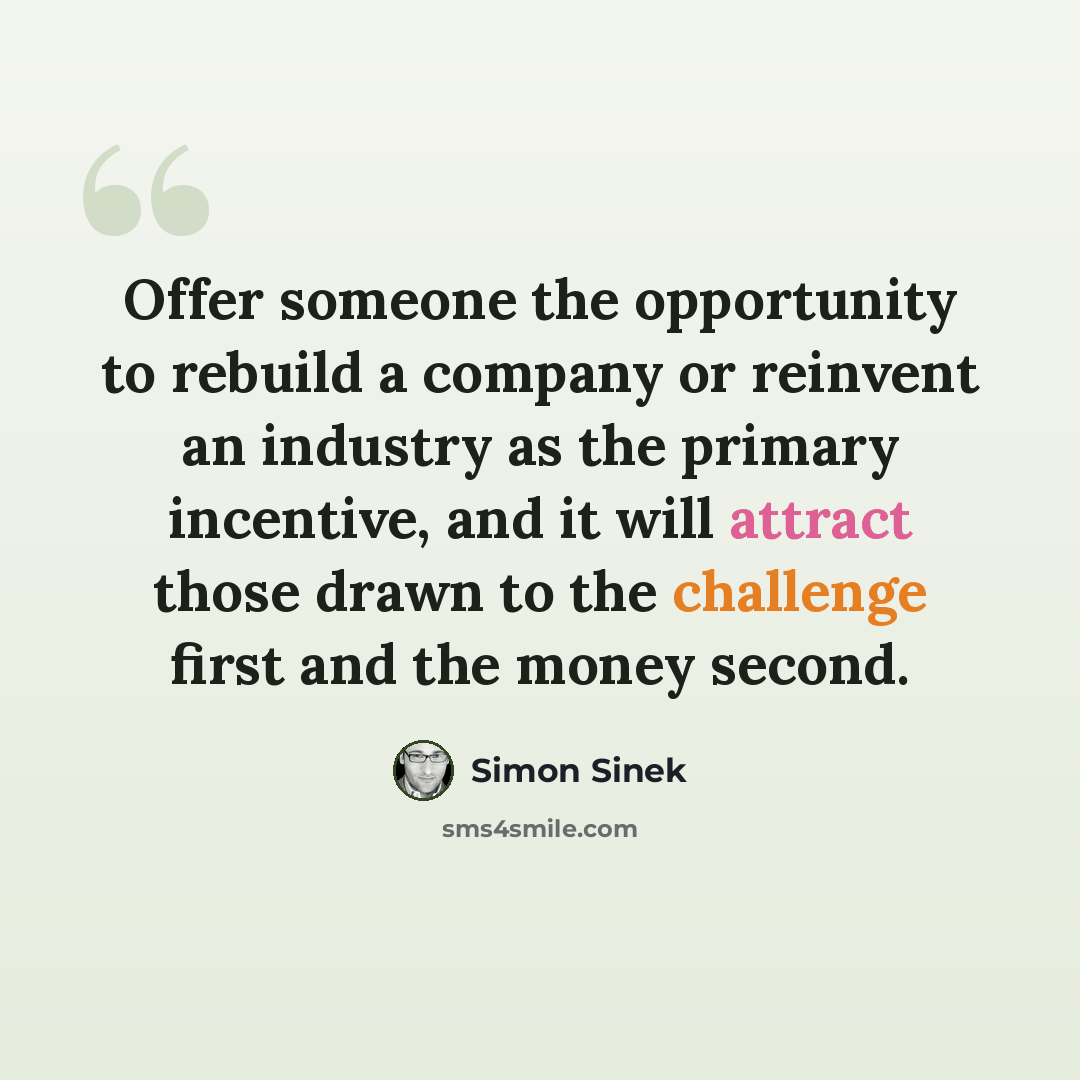 “Offer someone the opportunity to rebuild a company or reinvent an industry as the primary incentive, and it will attract those drawn to the challenge first and the money second.” quote by Simon Sinek