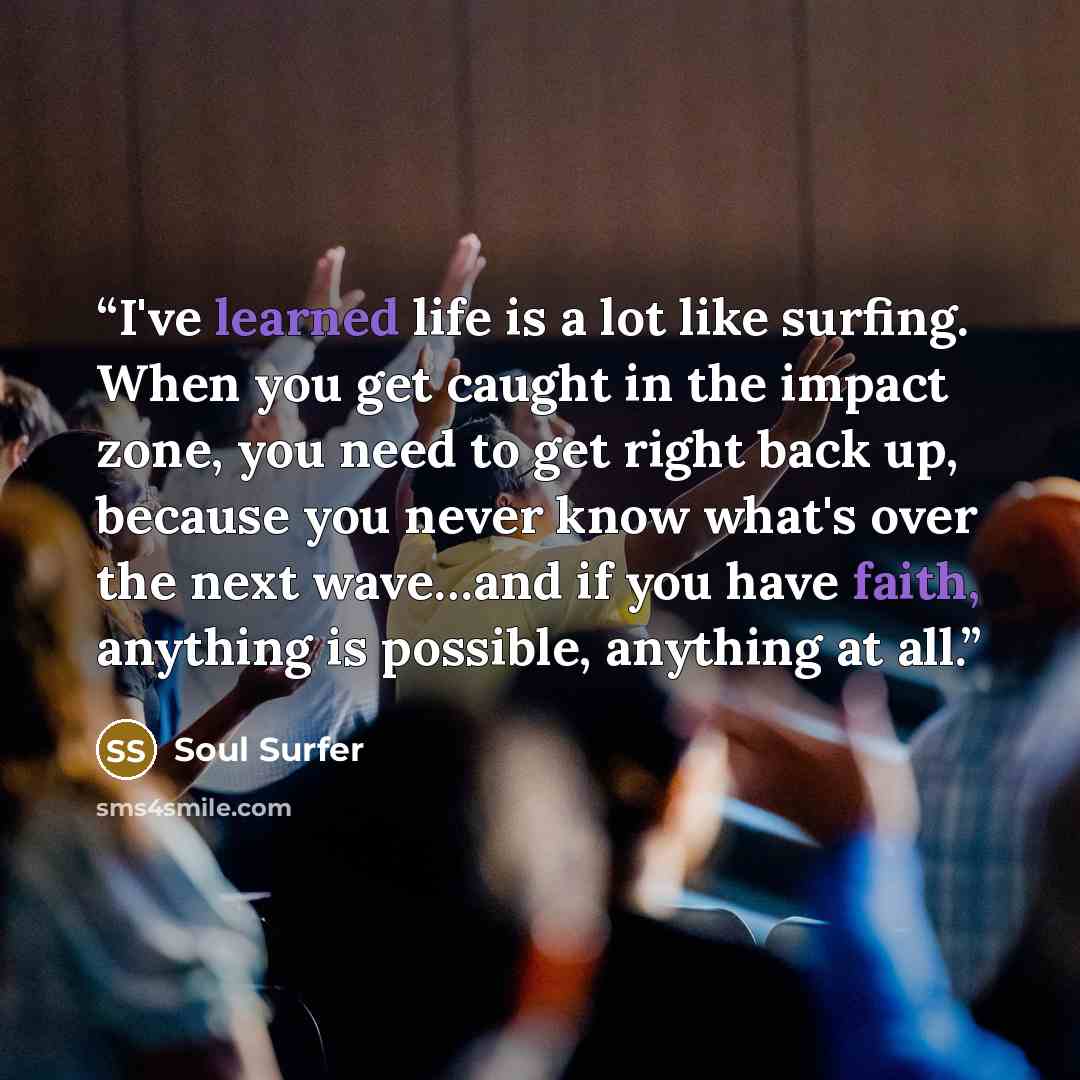 “I've learned life is a lot like surfing. When you get caught in the impact zone, you need to get right back up, because you never know what's over the next wave…and if you have faith, anything is possible, anything at all.” quote by Soul Surfer