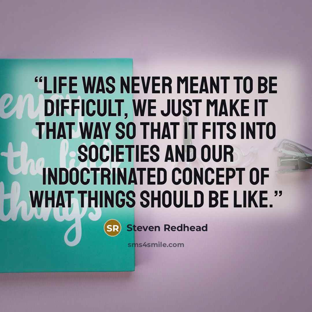 “Life was never meant to be difficult, we just make it that way so that it fits into societies and our indoctrinated concept of what things should be like.” quote by Steven Redhead