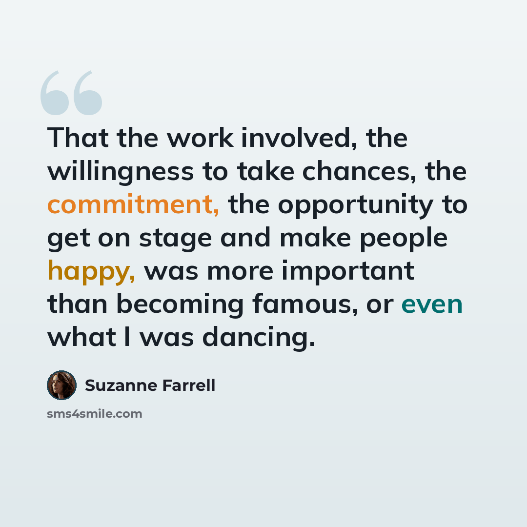 “That the work involved, the willingness to take chances, the commitment, the opportunity to get on stage and make people happy, was more important than becoming famous, or even what I was dancing.” quote by Suzanne Farrell
