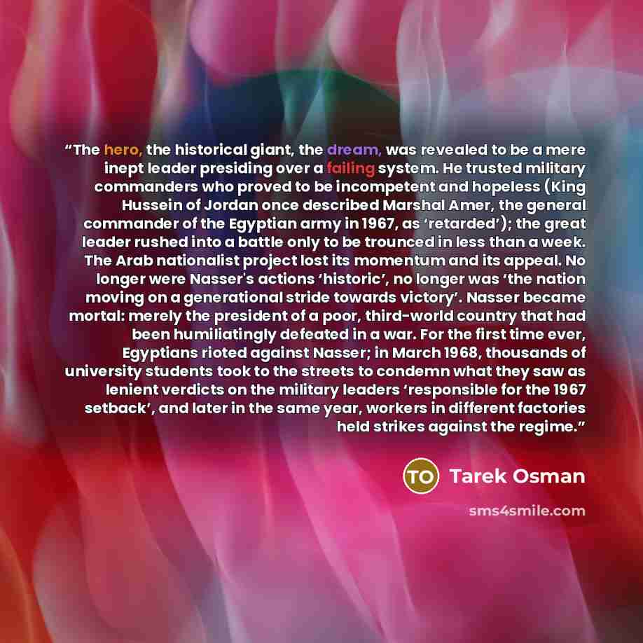 “The hero, the historical giant, the dream, was revealed to be a mere inept leader presiding over a failing system. He trusted military commanders who proved to be incompetent and hopeless (King Hussein of Jordan once described Marshal Amer, the general commander of the Egyptian army in 1967, as…” quote by Tarek Osman
