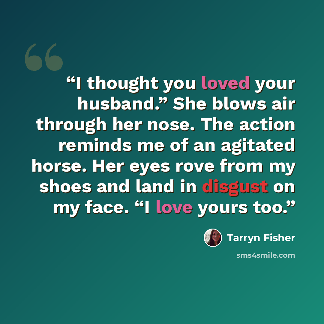 “I thought you loved your husband.” She blows air through her nose. The action reminds me of an agitated horse. Her eyes rove from my shoes and land in disgust on my face. “I love yours too.” quote by Tarryn Fisher