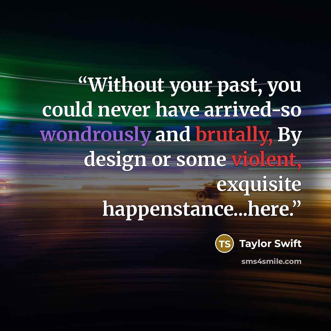 “Without your past, you could never have arrived-so wondrously and brutally, By design or some violent, exquisite happenstance...here.” quote by Taylor Swift