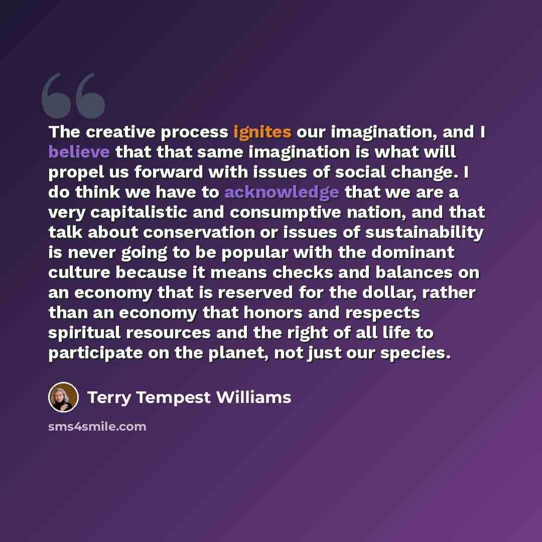 “The creative process ignites our imagination, and I believe that that same imagination is what will propel us forward with issues of social change. I do think we have to acknowledge that we are a very capitalistic and consumptive nation, and that talk about conservation or issues of sustainability…” quote by Terry Tempest Williams