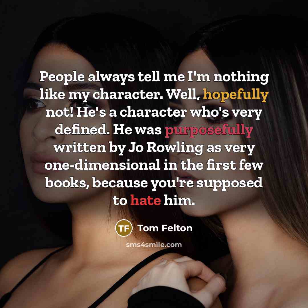 “People always tell me I'm nothing like my character. Well, hopefully not! He's a character who's very defined. He was purposefully written by Jo Rowling as very one-dimensional in the first few books, because you're supposed to hate him.” quote by Tom Felton