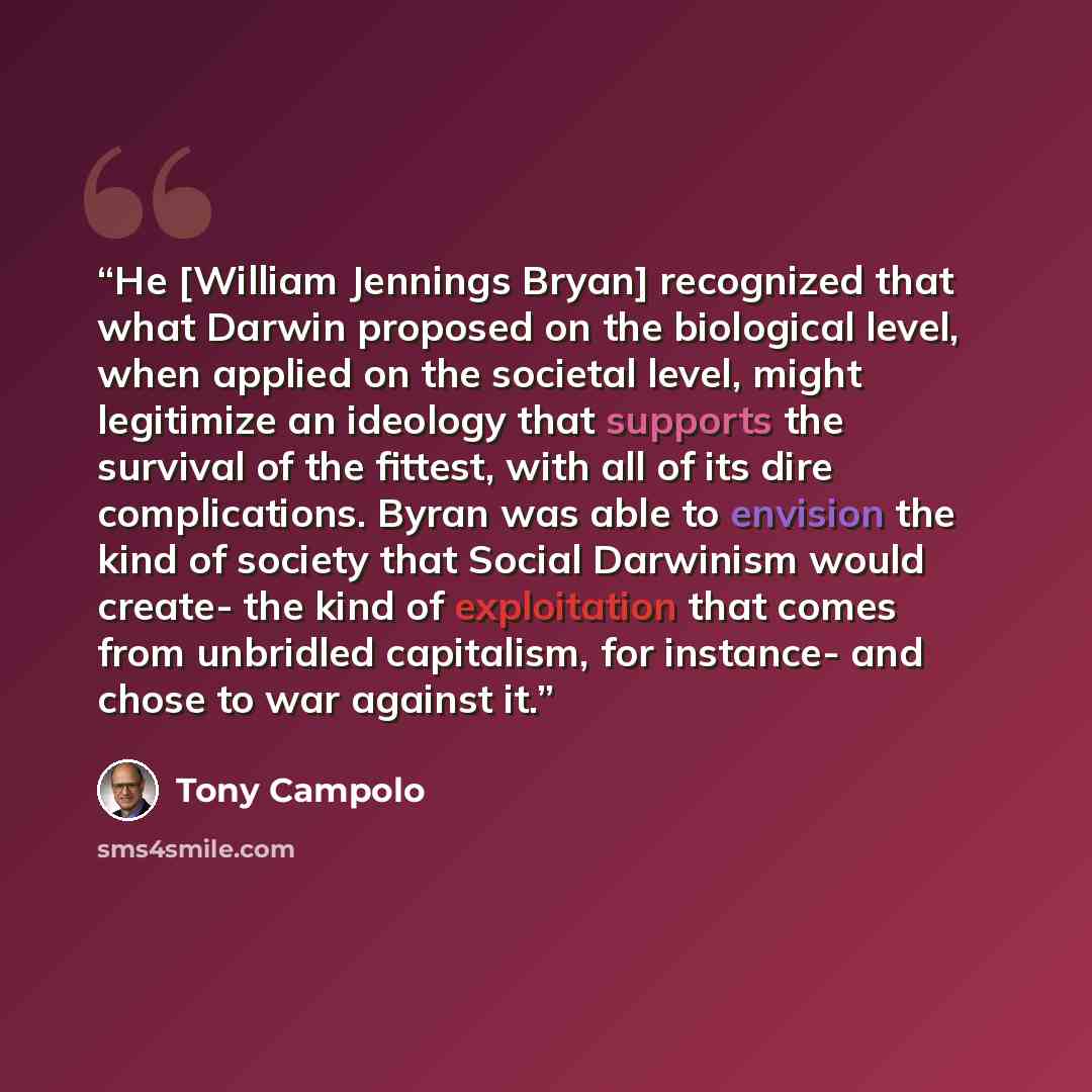 “He [William Jennings Bryan] recognized that what Darwin proposed on the biological level, when applied on the societal level, might legitimize an ideology that supports the survival of the fittest, with all of its dire complications. Byran was able to envision the kind of society that Social…” quote by Tony Campolo