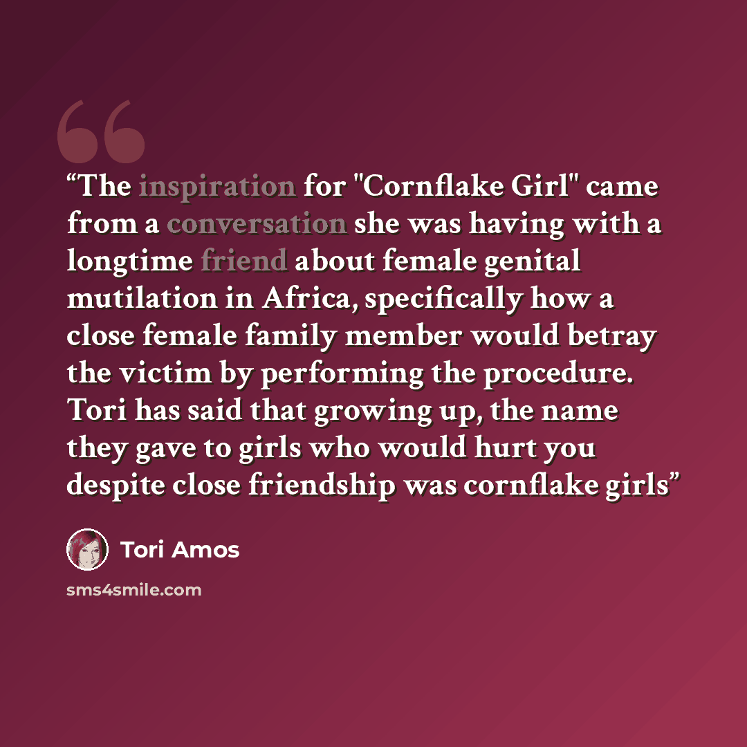 “The inspiration for "Cornflake Girl" came from a conversation she was having with a longtime friend about female genital mutilation in Africa, specifically how a close female family member would betray the victim by performing the procedure. Tori has said that growing up, the name they gave to…” quote by Tori Amos