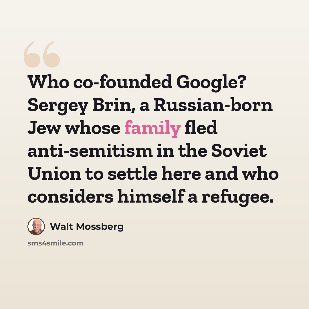 “Who co-founded Google? Sergey Brin, a Russian-born Jew whose family fled anti-semitism in the Soviet Union to settle here and who considers himself a refugee.” quote by Walt Mossberg